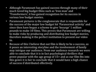 • Although Paramount has gained success through many of their
much loved big budget films such as ‘Iron man’ and
‘Transformers’, it has gained recognition for its success in
various low budget movies.
• Paramount pictures is the institution that is responsible for the
success of the major low budget hit ‘Paranormal activity’ and
since then have begun a scheme to give a company called
‘Insurge’ 1 million pounds to make 10 films. This proves that
Paramount are willing to make risks by producing and
distributing low budget movies, therefore making it the perfect
institution to present our video to.
• Because of this I believe that out film is likely to be a success, as
it poses an interesting storyline and the involvement of family
may intrigue our audience. From our audience research we were
able to conclude that it is in fact psychological thrillers that
prove popular with the age group of 15+ and as our film fits into
this genre it is fair to conclude that it would have a high chance
of success if distributed effectively.
 