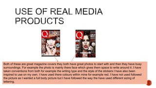 Both of these are great magazine covers they both have great photos to start with and then they have busy
surroundings. For example the photo is mainly there face which gives them space to write around it .I have
taken conventions from both for example the writing type and the style of the stickers I have also been
inspired to use on my own. I have used there colours within mine for example red. I have not used followed
the picture as I wanted a full body picture but I have followed the way the have used different sizing of
lettering.
 