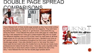 I have followed both of these double page spreads as they have similar writing.
The two double page spreads above are from Q’s magazine. They both have
big starting sentences e.g. ‘early on’ or ‘got the love’. I have done this e.g.
‘living the dream’. I have followed the picture of the USA page as I really liked
the way it was designed but I have got a united kingdom flag over my model.
The difference between mine and Q’s is that I have my mast head on all three
pages where as Q’s only has it on there front cover. I decided to put mine on
as I wanted a sense of consistency throughout my front cover, contents and
double page spread. I have also decided to put in a ‘text wrap’ this mean I
have made the text indent when the models foot is by the text as it looks more
professional and makes the text flow more. I have also used a big letter at the
start of the story to show that’s where it starts as it defines the start of the
story. I have followed this from the two double page spreads above.
 