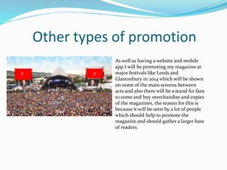 Other types of promotion
As well as having a website and mobile
app I will be promoting my magazine at
major festivals like Leeds and
Glastonbury in 2014 which will be shown
on some of the main screens between
acts and also there will be a stand for fans
to come and buy merchandise and copies
of the magazines, the reason for this is
because it will be seen by a lot of people
which should help to promote the
magazine and should gather a larger base
of readers.
pp
 