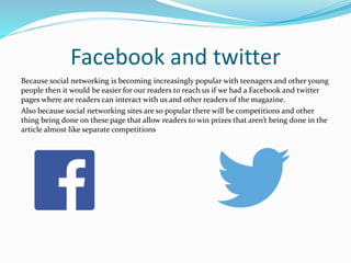 Facebook and twitter
Because social networking is becoming increasingly popular with teenagers and other young
people then it would be easier for our readers to reach us if we had a Facebook and twitter
pages where are readers can interact with us and other readers of the magazine.
Also because social networking sites are so popular there will be competitions and other
thing being done on these page that allow readers to win prizes that aren’t being done in the
article almost like separate competitions
 
