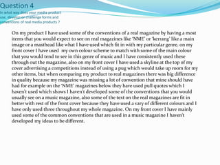 Question 4
In what way does your media product
use, develop or challenge forms and
conventions of real media products ?
On my product I have used some of the conventions of a real magazine by having a most
items that you would expect to see on real magazines like ‘NME’ or ‘kerrang’ like a main
image or a masthead like what I have used which fit in with my particular genre. on my
front cover I have used my own colour scheme to match with some of the main colour
that you would tend to see in this genre of music and I have consistently used these
through out the magazine, also on my front cover I have used a skyline at the top of my
cover advertising a competitions instead of using a pug which would take up room for my
other items, but when comparing my product to real magazines there was big difference
in quality because my magazine was missing a lot of convention that mine should have
had for example on the ‘NME’ magazines below they have used pull quotes which I
haven't used which shows I haven't developed some of the conventions that you would
usually see on a music magazine, also some of the text on the real magazines are fit in
better with rest of the front cover because they have used a vary of different colours and I
have only used three throughout my whole magazine. On my front cover I have mainly
used some of the common conventions that are used in a music magazine I haven’t
developed my ideas to be different.
 