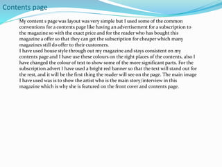 Contents page
My content s page was layout was very simple but I used some of the common
conventions for a contents page like having an advertisement for a subscription to
the magazine so with the exact price and for the reader who has bought this
magazine a offer so that they can get the subscription for cheaper which many
magazines still do offer to their customers.
I have used house style through out my magazine and stays consistent on my
contents page and I have use these colours on the right places of the contents, also I
have changed the colour of text to show some of the more significant parts. For the
subscription advert I have used a bright red banner so that the text will stand out for
the rest, and it will be the first thing the reader will see on the page. The main image
I have used was is to show the artist who is the main story/interview in this
magazine which is why she is featured on the front cover and contents page.
 