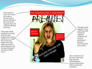 I have used a black
masthead to contrast
from the white
background so that is
stands out to a reader
also on the main
image I have used
white text so that is
will not blend in with
the dark clothing if I
was using a darker
colour.
Through out the
magazine I have
used house style
to keep the
magazine
consistent and
not look
professional
because I
haven't used the
same colours
I have used the
word ‘win’ to draw
the reader in
because when a
person will look at
the cover of this
magazine they will
automatically look
at the top.
Also at the bottom of
the cover I have used
logos of social
networking sites
because readers know
will be on those the
social sites
 
