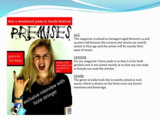 AGE
The magazine is aimed at teenagers aged between 14 and
19 years old because the content and stories are mainly
aimed at that age and the artists will be mainly their
taste of music.
GENDER
For my magazine I have made it so that it is for both
genders and it not aimed mainly at so that any one male
or female can read the articles.
GENRE
The genre is indie/rock but is mainly aimed at rock
music which is shown on the front cover my lizzie’s
emotions and hand sign.
 