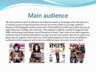Main audience
My main audience that I would have my magazine aimed at is teenagers from the ages of 14
to around 20 years of age because the content my not be suited to a younger audience
because of the language and the content and will probably be in full time at their last year at
high school up to college and university. The audience would be a reader of magazines like
NME and kerrang, from being a fan of this genre of music I had a idea of my ideal magazine
audience which would be interested in my type of music and content. But also to make a two
genre type of magazine I have had it as a rock/indie magazine to that I have two different
audience and this magazine will involve two different types of content to suit to both.
 