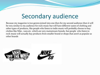 Secondary audience
Because my magazine is two genres joined into one then for my second audience then it will
be very similar to my audience for rock music but will have different tastes of clothing and
other types of products, like people who listen to indie music will probably choose to buy
clothes like Nike , vans etc. which are very mainstream brands, but people who listen to
rock music will actually buy products from smaller brand or shops that aren’t as popular as
other brands
 