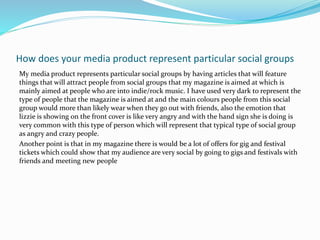 How does your media product represent particular social groups
My media product represents particular social groups by having articles that will feature
things that will attract people from social groups that my magazine is aimed at which is
mainly aimed at people who are into indie/rock music. I have used very dark to represent the
type of people that the magazine is aimed at and the main colours people from this social
group would more than likely wear when they go out with friends, also the emotion that
lizzie is showing on the front cover is like very angry and with the hand sign she is doing is
very common with this type of person which will represent that typical type of social group
as angry and crazy people.
Another point is that in my magazine there is would be a lot of offers for gig and festival
tickets which could show that my audience are very social by going to gigs and festivals with
friends and meeting new people
 