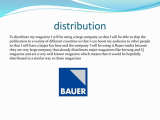 distribution
To distribute my magazine I will be using a large company so that I will be able to ship the
publication to a variety of different countries so that I can boost my audience to other people
so that I will have a larger fan base and the company I will be using is Bauer media because
they are very large company that already distributes major magazines like kerrang and Q
magazine and are a very well known magazine which means that it would be hopefully
distributed in a similar way to those magazines
 