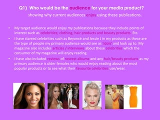 showing why current audiences enjoy using these publications.
• My target audience would enjoy my publications because they include points of
interest such as celebrities; clothing, hair products and beauty products. Etc.
• I have starred celebrities such as Beyoncé and Jessie J in my products as these are
the type of people my primary audience would see as ’idols’ and look up to. My
magazine also includes articles / interviews about these celebrities which the
consumer of my magazine will enjoy reading.
• I have also included reviews of newest albums and any hair/beauty products as my
primary audience is older females who would enjoy reading about the most
popular products or to see what their favourite celebrities use/wear.
 