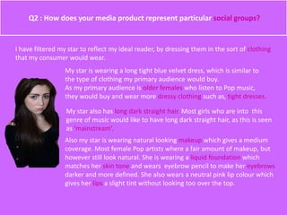 Q2 : How does your media product represent particular social groups?
I have filtered my star to reflect my ideal reader, by dressing them in the sort of clothing
that my consumer would wear.
My star is wearing a long tight blue velvet dress, which is similar to
the type of clothing my primary audience would buy.
As my primary audience is older females who listen to Pop music,
they would buy and wear more dressy clothing such as, tight dresses.
My star also has long dark straight hair. Most girls who are into this
genre of music would like to have long dark straight hair, as this is seen
as ‘mainstream’.
Also my star is wearing natural looking makeup which gives a medium
coverage. Most female Pop artists where a fair amount of makeup, but
however still look natural. She is wearing a liquid foundation which
matches her skin tone and wears eyebrow pencil to make her eyebrows
darker and more defined. She also wears a neutral pink lip colour which
gives her lips a slight tint without looking too over the top.
 