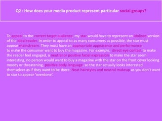 Q2 : How does your media product represent particular social groups?
To appeal to the correct target audience, my star would have to represent an idolised version
of the ideal reader. In order to appeal to as many consumers as possible, the star must
appear mainstream. They must have an appropriate appearance and performance,
to make the consumer want to buy the magazine. For example, direct eye contact to make
the reader feel engaged, a neutral or positive facial expression to make the star seem
interesting, no person would want to buy a magazine with the star on the front cover looking
moody or threatening, positive body language, so the star actually looks interested
themselves as if they want to be there. Neat hairstyles and neutral makeup as you don’t want
to star to appear ‘overdone’.
 