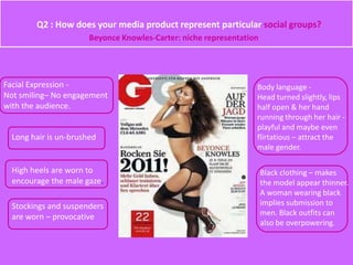 Q2 : How does your media product represent particular social groups?
Facial Expression -
Not smiling– No engagement
with the audience.
Long hair is un-brushed
High heels are worn to
encourage the male gaze.
Stockings and suspenders
are worn – provocative
Body language -
Head turned slightly, lips
half open & her hand
running through her hair -
playful and maybe even
flirtatious – attract the
male gender.
Black clothing – makes
the model appear thinner.
A woman wearing black
implies submission to
men. Black outfits can
also be overpowering.
Beyonce Knowles-Carter: niche representation
 