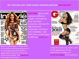 COSTUME: Both outfits
represent different
images. The bodycon
dress connotes
innocence, whereas the
high heels and
suspenders connote a
more rebellious side.
Both these would appeal
to different audiences.
Beyonce would wear a similar outfit
to this while performing because it is
an everyday causal dress which is
appropriate to be worn in front her
of fans and in public. This represents
the image she promotes.
Unlike this outfit, this outfit would
not be appropriate for her
appearance on stage, as it
would not appeal to the audience.
Q2 : How does your media product represent particular social groups?
 