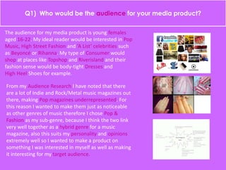 Q1) Who would be the audience for your media product?
The audience for my media product is young females
aged 16-22. My ideal reader would be interested in Pop
Music, High Street Fashion and ‘A List’ celebrities such
as Beyoncé or Rihanna. My type of Consumer would
shop at places like Topshop and Riverisland and their
fashion sense would be body-tight Dresses and
High Heel Shoes for example.
From my Audience Research I have noted that there
are a lot of Indie and Rock/Metal music magazines out
there, making Pop magazines underrepresented. For
this reason I wanted to make them just as noticeable
as other genres of music therefore I chose Pop &
Fashion as my sub-genre, because I think the two link
very well together as a hybrid genre for a music
magazine, also this suits my personality and opinions
extremely well so I wanted to make a product on
something I was interested in myself as well as making
it interesting for my target audience.
 