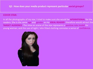 Q2 : How does your media product represent particular social groups?
COVER STAR:
In all the photographs of my star, I tried to make sure she would be APSIRATIONAL for the
readers. She is the same age and gender as my IDEAL READER, therefore would attract the
TARGET AUDIENCE. The mise en scene of the star represents a positive role model for
young woman, and the use of tight / slim fitted clothing connotes a sense of confidence.
 