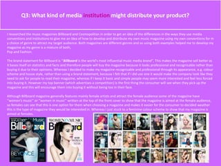 Q3: What kind of media institution might distribute your product?
I researched the music magazines Billboard and Cosmopolitan in order to get an idea of the differences in the ways they use media
conventions and institutions to give me an idea of how to develop and distribute my own music magazine using my own conventions for m
y choice of genre to attract my target audience. Both magazines are different genres and so using both examples helped me to develop my
magazine as my genre is a mixture of both,
Pop and Fashion.
The brand statement for Billboard is ‘’Billboard is the world's most influential music media brand‘’, This makes the magazine sell better as
it bases itself on statistics and facts and therefore people will buy the magazine because it looks professional and recognisable rather than
buying it due to their opinions. Whereas I decided to make my magazine recognisable and professional through its appearance, e.g. colour
scheme and house style, rather than using a brand statement, because I felt that if I did use one it would make the company look like they
need to ask for people to read their magazine, whereas if I keep it basic and simple people may seem more interested and feel less forced
into buying it. However my top banner (which advertises a competition) is the first thing the consumer will see when they pick up the
magazine and this will encourage them into buying it without being too in their face.
Although Billboard magazine generally features mainly female artists and attract the female audience some of the magazine have
‘’women’s music’’ or ‘’women in music’’ written at the top of the front cover to show that the magazine is aimed at the female audience,
so females can see that this is one option for them when choosing a magazine and makes it easier for the consumer to decided weather
this is the type of magazine they would be interested in. Whereas I just stuck to a feminine colour scheme to show that my magazine is
aimed at females.
 