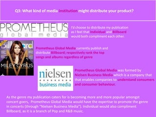 Q3: What kind of media institution might distribute your product?
I’d choose to distribute my publication
as I feel that Individual and Billboard
would both compliment each other.
Prometheus Global Media currently publish and
distribute Billboard; respectively rank the top
songs and albums regardless of genre
Prometheus Global Media was formed by
Nielsen Business Media which is a company that
that enables companies to understand consumers
and consumer behaviour.
As the genre my publication caters for is becoming more and more popular amongst
concert goers, Prometheus Global Media would have the expertise to promote the genre
in concerts (through “Nielsen Business Media”). Individual would also compliment
Billboard, as it is a branch of Pop and R&B music.
 