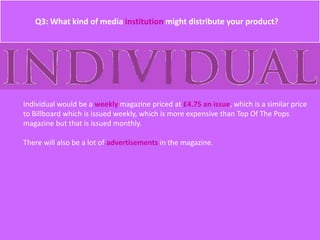 Q3: What kind of media institution might distribute your product?
Individual would be a weekly magazine priced at £4.75 an issue, which is a similar price
to Billboard which is issued weekly, which is more expensive than Top Of The Pops
magazine but that is issued monthly.
There will also be a lot of advertisements in the magazine.
 