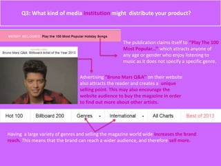 Q3: What kind of media institution might distribute your product?
The publication claims itself to ‘’Play The 100
Most Popular...’’ which attracts anyone of
any age or gender who enjoy listening to
music as it does not specify a specific genre.
Advertising ”Bruno Mars Q&A’’ on their website
also attracts the reader and creates a unique
selling point. This may also encourage the
website audience to buy the magazine in order
to find out more about other artists.
Having a large variety of genres and selling the magazine world wide increases the brand
reach. This means that the brand can reach a wider audience, and therefore sell more.
 
