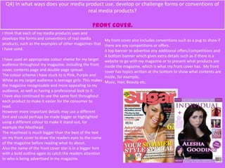 Q4) In what ways does your media product use, develop or challenge forms or conventions of
real media products?
FRONT COVER.
I think that each of my media products uses and
develops the forms and conventions of real media
products, such as the examples of other magazines that
I have used.
I have used an appropriate colour sheme for my target
audience throughout my magazine, including the front
cover, contents page and double page spread.
The colour scheme I have stuck to is Pink, Purple and
White as my target audience is teenage girls. This makes
the magazine recognisable and more appealing to my
audience, as well as having a professional look to it.
I have also continued to use the same font throughout
each product to make it easier for the consumer to
read.
However more important details may use a different
font and could perhaps be made bigger or highlighted
using a different colour to make it stand out, for
example the Masthead.
The masthead is much bigger than the best of the text
on my front cover to draw the readers eyes to the name
of the magazine before reading what its about.
Also the name of the front cover star is in a bigger font
with a bold outline again to catch the readers attention
to who is being advertised in my magazine.
My front cover also includes conventions such as a pug to show if
there are any competitions or offers.
A top banner to advertise any additional offers/competitions and
A bottom banner which gives extra details such as if there is a
website to go with my magazine or to present what products are
inside the magazine, which is what my front cover has. My front
cover has topics written at the bottom to show what contents are
inside, for example,
Music, Hair, Beauty etc.
 