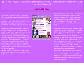 Q4) In what ways does your media product use, develop or challenge forms or conventions of
real media products?
Contents Page
My contents page also uses the appropriate
forms and conventions for its genre/subgenre.
It contains a bold masthead ‘’This Week’’ with
the title of the magazine written above
‘’Individual’’ to make it recognisable through out.
Page numbers are displayed neatly down the
centre of the page with a small description of
what is on each of the page, so it is easy for the
reader to find what they are looking for.
The page numbers also come under different
categories to make it more organised and easy to
allocate. For example I have used 3 categories,
Features (which includes interviews or any
upcoming events) Fashion (which is things like
hottest hairstyles or best deals of nail/beauty
treatment) And Reviews. So reviews on albums or
concerts for example.
The Page numbers are different colours to the
writing explaining what is on each page in order
for it to stand out.
My contents page also includes a main image
which is usually found in the middle of the
contents page and this is where the readers
eyes automatically look at before anything
else on the page. So the main image
becomes the main focus of the contents
pages.
There are also smaller images used which are
called ‘’side stories’’ this just gives the reader
a brief idea of what sort of articles are going
to be inside.
For example, one of my side stories is an
image of an new artist, which tells the reader
that some where in the magazine there is
going to be an article or story on that certain
celebrity. All of the images also have small
numbers on them in one of the bottom
corners to indicate which page it is on. And
sometimes there will be a caption
underneath explaining what is in the photo.
Finally, on the right hand side is my editors
letter which just very vaguely tells you a little
bit about themselves and explains why they
made the magazine.
 