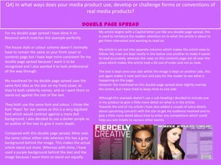 Q4) In what ways does your media product use, develop or challenge forms or conventions of
real media products?
Double page spread
For my double page spread I have done it on
Beyoncé which matches this example perfectly.
The house style or colour scheme doesn’t normally
have to remain the same as your front cover or
contents page but I have kept mine consistent for my
double page spread because I want it to be
recognised and I also wanted it to look professional
all the way through.
My masthead for my double page spread uses the
same font idea as the star on my front cover, as
they’re both celebrity names, and so I want them to
stand out against the rest of the text.
They both use the same font and colour. I chose the
font ‘Pepsi’ for star names as this is a very big/bold
font which would contrast against a more dull
background. I also decided to use a darker purple as
an outline of the text to give it more depth.
Compared with this double page spread, Mine uses
the same colour either side whereas this has a grey
background behind the image. This makes the actual
article stand out more. Whereas with mine, I have
used a purple background behind the text and the
image because I want them to stand out equally.
My article begins with a Capital letter just like any double page spread, this
is used to introduce the readers attention on to what the article is about to
get them interested and wanting to read on.
My article is set out into separate columns which makes the article easy to
follow. My rows are kept neatly in line below one another to make it easier
to read accurately, whereas the rows on this contents page are all over the
place which makes the article look a bit out of order and not as neat.
The text is kept onto one side whilst the image is kept on another side, this
just again makes it neat and nice and easy for the reader to see what is
happening on the page.
However the masthead on this double page spread does slightly overlap
the centre, but I have tried to keep mine to one side.
Although this example doesn’t use a sub-heading I decided to include one
in my product to give a little more detail on what is in the article.
Towards the end of my article I have also added a couple of extra details
about upcoming concerts with the star to get my audience involved and to
give a little more detail about how to enter any compeitions which could
help you win tickets to various other events.
 