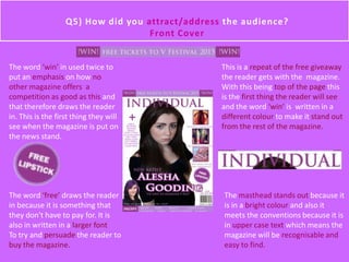 The word ‘win’ in used twice to
put an emphasis on how no
other magazine offers a
competition as good as this and
that therefore draws the reader
in. This is the first thing they will
see when the magazine is put on
the news stand.
This is a repeat of the free giveaway
the reader gets with the magazine.
With this being top of the page this
is the first thing the reader will see
and the word ‘win’ is written in a
different colour to make it stand out
from the rest of the magazine.
The word ‘free’ draws the reader
in because it is something that
they don't have to pay for. It is
also in written in a larger font
To try and persuade the reader to
buy the magazine.
The masthead stands out because it
is in a bright colour and also it
meets the conventions because it is
in upper case text which means the
magazine will be recognisable and
easy to find.
Q5) How did you attract/address the audience?
Front Cover
 