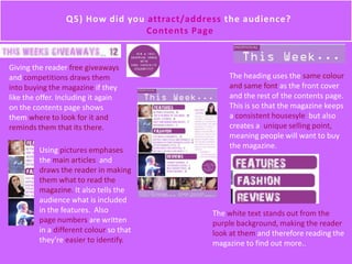 Q5) How did you attract/address the audience?
Contents Page
Using pictures emphases
the main articles and
draws the reader in making
them what to read the
magazine. It also tells the
audience what is included
in the features. Also
page numbers are written
in a different colour so that
they’re easier to identify.
The heading uses the same colour
and same font as the front cover
and the rest of the contents page.
This is so that the magazine keeps
a consistent housesyle but also
creates a unique selling point,
meaning people will want to buy
the magazine.
The white text stands out from the
purple background, making the reader
look at them and therefore reading the
magazine to find out more..
Giving the reader free giveaways
and competitions draws them
into buying the magazine if they
like the offer. Including it again
on the contents page shows
them where to look for it and
reminds them that its there.
 