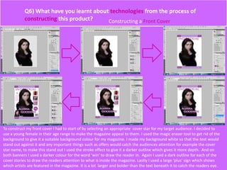 Q6) What have you learnt about technologies from the process of
constructing this product? Constructing a Front Cover
To construct my front cover I had to start of by selecting an appropriate cover star for my target audience. I decided to
use a young female in their age range to make the magazine appeal to them. I used the magic eraser tool to get rid of the
background to give it a suitable background colour for my magazine. I made my background white so that the text would
stand out against it and any important things such as offers would catch the audiences attention for example the cover
star name, to make this stand out I used the stroke effect to give it a darker outline which gives it more depth. And on
both banners I used a darker colour for the word ‘win’ to draw the reader in. Again I used a dark outline for each of the
cover stories to draw the readers attention to what is inside the magazine. Lastly I used a large ‘plus’ sign which shows
which artists are featured in the magazine. It is a lot larger and bolder than the text beneath it to catch the readers eye.
 