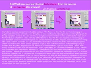Q6) What have you learnt about technologies from the process
of constructing this product?
Constructing a Contents Page
I started of by picking an appropriate masthead I chose to use ‘’This Week…’’ to show that this was the contents page of a
magazine, I kept the colour scheme the same throughout to make it professional and recognisable. I used the lighter purple for
the top and bottom banner as this is the colour I used for my banners on my front cover, I then used the darker purple colour
for the ‘individual’ which I have written in the top left hand corner to show that this is the magazines own contents page. I
used the bottom banner to advertise other places you can find information about the magazine, for example social networking
sites such as Facebook and twitter, and I also introduced our own website which will include the most recent music updates
and any new fashion styles. I then selected appropriate images to show what other stories are inside and a larger image to
make the main story of the magazine stand out. Next when I started to write the pages and page numbers I started off by
sticking to one colour for the page and another colour for the page numbers, but I decided it looked better if I used 2 different
colours to make it stand out more so in the end I used a light pink colour and a lilac for the pages and a darker purple for the
page numbers. I then decided that there was too much white space and so I needed to add something in order to fill it up and
to make the page look fuller. So I decided to add headings to separate the pages up to make it clearer to the reader and to help
them find what they’re looking for so they can just scan the page to find what they want rather than having to read each one. I
decided to put the headings in the darker purple too so that they stand out and are therefore easy to see. Lastly I added the
editors letter, I decided to write this in a lighter colour and to place it on the right hand side of the page in the centre as this is
the last thing the resder would read before turning the page. And the offer at the bottom of the page again in the dark colour
to make it bold and catch the readers eye.
 