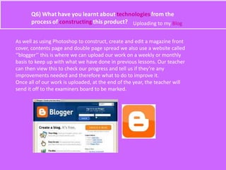 Uploading to my Blog
As well as using Photoshop to construct, create and edit a magazine front
cover, contents page and double page spread we also use a website called
‘’blogger’’ this is where we can upload our work on a weekly or monthly
basis to keep up with what we have done in previous lessons. Our teacher
can then view this to check our progress and tell us if they’re any
improvements needed and therefore what to do to improve it.
Once all of our work is uploaded, at the end of the year, the teacher will
send it off to the examiners board to be marked.
 