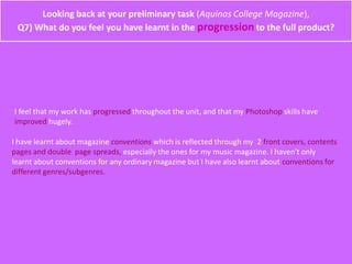 Looking back at your preliminary task (Aquinas College Magazine),
Q7) What do you feel you have learnt in the progression to the full product?
I feel that my work has progressed throughout the unit, and that my Photoshop skills have
improved hugely.
I have learnt about magazine conventions which is reflected through my 2 front covers, contents
pages and double page spreads, especially the ones for my music magazine. I haven't only
learnt about conventions for any ordinary magazine but I have also learnt about conventions for
different genres/subgenres.
 