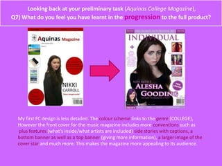 Looking back at your preliminary task (Aquinas College Magazine),
Q7) What do you feel you have learnt in the progression to the full product?
My first FC design is less detailed. The colour scheme links to the genre (COLLEGE),
However the front cover for the music magazine includes more conventions such as
plus features (what’s inside/what artists are included) side stories with captions, a
bottom banner as well as a top banner (giving more information), a larger image of the
cover star and much more. This makes the magazine more appealing to its audience.
 