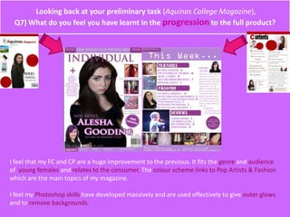 Looking back at your preliminary task (Aquinas College Magazine),
Q7) What do you feel you have learnt in the progression to the full product?
I feel that my FC and CP are a huge improvement to the previous. It fits the genre and audience
of young females and relates to the consumer. The colour scheme links to Pop Artists & Fashion
which are the main topics of my magazine.
I feel my Photoshop skills have developed massively and are used effectively to give outer glows
and to remove backgrounds.
 