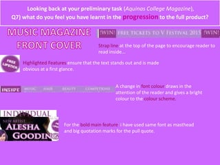Looking back at your preliminary task (Aquinas College Magazine),
Q7) what do you feel you have learnt in the progression to the full product?
Strap line at the top of the page to encourage reader to
read inside...
Highlighted Features ensure that the text stands out and is made
obvious at a first glance.
A change in font colour draws in the
attention of the reader and gives a bright
colour to the colour scheme.
For the bold main feature i have used same font as masthead
and big quotation marks for the pull quote.
 