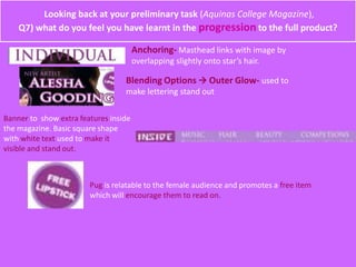 Looking back at your preliminary task (Aquinas College Magazine),
Q7) what do you feel you have learnt in the progression to the full product?
Anchoring- Masthead links with image by
overlapping slightly onto star’s hair.
Blending Options  Outer Glow- used to
make lettering stand out
Banner to show extra features inside
the magazine. Basic square shape
with white text used to make it
visible and stand out.
Pug is relatable to the female audience and promotes a free item
which will encourage them to read on.
 