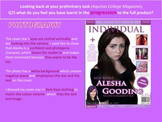 Looking back at your preliminary task (Aquinas College Magazine),
Q7) what do you feel you have learnt in the progression to the full product?
The cover star’s eyes are central vertically, and
are looking into the camera. I used this to show
that Alesha is a confident and photogenic
character, which draws the reader in and makes
them interested because they aspire to be like
her.
The photo has a white background which creates
negative space and emphasises the star and the
text on the cover.
I dressed my cover star in dark blue clothing to
match the colour scheme, which links the text
and image.
 