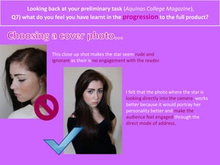 Looking back at your preliminary task (Aquinas College Magazine),
Q7) what do you feel you have learnt in the progression to the full product?
This close up shot makes the star seem rude and
ignorant as their is no engagement with the reader.
I felt that the photo where the star is
looking directly into the camera works
better because it would portray her
personality better and make the
audience feel engaged through the
direct mode of address.
 