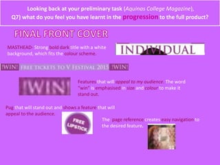 MASTHEAD- Strong bold dark title with a white
background, which fits the colour scheme.
Features that will appeal to my audience. The word
“win” is emphasised in size and colour to make it
stand out.
Looking back at your preliminary task (Aquinas College Magazine),
Q7) what do you feel you have learnt in the progression to the full product?
Pug that will stand out and shows a feature that will
appeal to the audience.
The page reference creates easy navigation to
the desired feature.
 