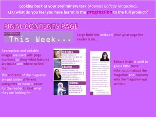 Looking back at your preliminary task (Aquinas College Magazine),
Q7) what do you feel you have learnt in the progression to the full product?
Large bold title makes it clear what page the
reader is on...
Appropriate and suitable
images are used with page
numbers to show what features
are inside and where to find
them.
The contents of the magazine
are put under different
categories to make it easier
for the reader to find what
they are looking for.
Editors letter is used to
give a little more
information about the
magazine and explains
why the magazine was
written.
 