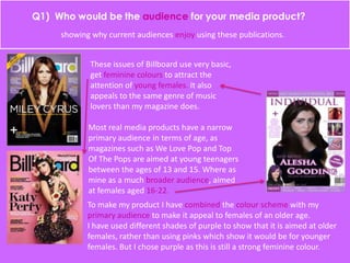 showing why current audiences enjoy using these publications.
These issues of Billboard use very basic,
get feminine colours to attract the
attention of young females. It also
appeals to the same genre of music
lovers than my magazine does.
Most real media products have a narrow
primary audience in terms of age, as
magazines such as We Love Pop and Top
Of The Pops are aimed at young teenagers
between the ages of 13 and 15. Where as
mine as a much broader audience, aimed
at females aged 16-22.
To make my product I have combined the colour scheme with my
primary audience to make it appeal to females of an older age.
I have used different shades of purple to show that it is aimed at older
females, rather than using pinks which show it would be for younger
females. But I chose purple as this is still a strong feminine colour.
 