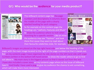 This billboard content page has the page
numbers and descriptions in columns down
the middle of the page with a clearly
labelled heading for each category.
So for example on this content page the
headings are ‘’Upfront, Features and Music’’
to show the audience where to look when
searching for a specific section. Like on mine
the audience may see ‘’Fashion’’ and look
there first cause they want to read about
their favourite celebrities style, for example.
Billboard’s images are placed on the top right hand side just below the heading of the
page, with the main image located to the right of the page numbers so that it stands out.
But on my contents page I have organised my side stories on the left hand side with page
numbers written in the bottom left hand corner to show the reader where to go to find
out about it. My main story is the biggest picture so that it stands out from the rest.
I have also included a cover story on my contents page where as this issue of billboard
hasn’t. And finally I have used a pug to give my audience the chance to win something,
which will make them more interested.
 
