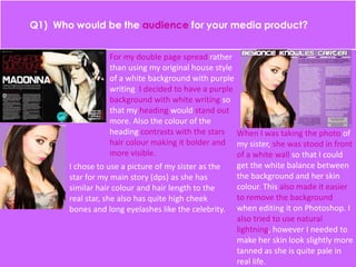 For my double page spread rather
than using my original house style
of a white background with purple
writing I decided to have a purple
background with white writing so
that my heading would stand out
more. Also the colour of the
heading contrasts with the stars
hair colour making it bolder and
more visible.
I chose to use a picture of my sister as the
star for my main story (dps) as she has
similar hair colour and hair length to the
real star, she also has quite high cheek
bones and long eyelashes like the celebrity.
When I was taking the photo of
my sister, she was stood in front
of a white wall so that I could
get the white balance between
the background and her skin
colour. This also made it easier
to remove the background
when editing it on Photoshop. I
also tried to use natural
lightning, however I needed to
make her skin look slightly more
tanned as she is quite pale in
real life.
 