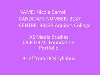 NAME: Nicola Carroll
CANDIDATE NUMBER: 2187
CENTRE: 33435 Aquinas College
AS Media Studies
OCR G321: Foundation
Portfolio
Brief from OCR syllabus
 