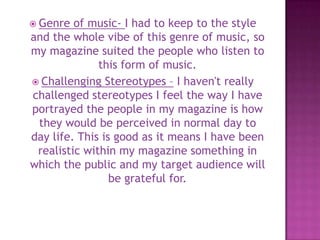  Genre of music- I had to keep to the style
and the whole vibe of this genre of music, so
my magazine suited the people who listen to
this form of music.
 Challenging Stereotypes – I haven't really
challenged stereotypes I feel the way I have
portrayed the people in my magazine is how
they would be perceived in normal day to
day life. This is good as it means I have been
realistic within my magazine something in
which the public and my target audience will
be grateful for.
 