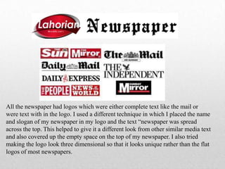 All the newspaper had logos which were either complete text like the mail or
were text with in the logo. I used a different technique in which I placed the name
and slogan of my newspaper in my logo and the text “newspaper was spread
across the top. This helped to give it a different look from other similar media text
and also covered up the empty space on the top of my newspaper. I also tried
making the logo look three dimensional so that it looks unique rather than the flat
logos of most newspapers.
 