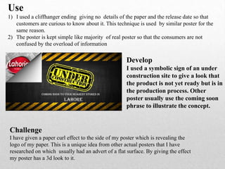 Use
1) I used a cliffhanger ending giving no details of the paper and the release date so that
customers are curious to know about it. This technique is used by similar poster for the
same reason.
2) The poster is kept simple like majority of real poster so that the consumers are not
confused by the overload of information
Develop
I used a symbolic sign of an under
construction site to give a look that
the product is not yet ready but is in
the production process. Other
poster usually use the coming soon
phrase to illustrate the concept.
Challenge
I have given a paper curl effect to the side of my poster which is revealing the
logo of my paper. This is a unique idea from other actual posters that I have
researched on which usually had an advert of a flat surface. By giving the effect
my poster has a 3d look to it.
 