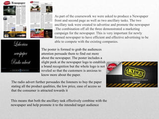 As part of the coursework we were asked to produce a Newspaper
front and second page as well as two ancillary tasks. The two
ancillary task were created to advertise and promote the newspaper
.The combination off all the three demonstrated a marketing
campaign for the newspaper. This is very important for newly
formed newspaper to have efficient and effective advertising to be
able to compete with the existing companies.
The poster is formed to grab the audiences
attention persuade them to find out more
about the newspaper. The poster includes a
slight peek at the newspaper logo to establish
a brand recognition but the whole logo is not
reveled so that the customers is anxious to
know more about the paper.
The radio advert further persuades the listeners to buy the paper
stating all the product qualities, the low price, ease of access so
that the consumer is attracted towards it
This means that both the ancillary task effectively combine with the
newspaper and help promote it to the intended target audience
 