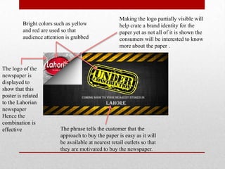 Bright colors such as yellow
and red are used so that
audience attention is grabbed
The phrase tells the customer that the
approach to buy the paper is easy as it will
be available at nearest retail outlets so that
they are motivated to buy the newspaper.
Making the logo partially visible will
help crate a brand identity for the
paper yet as not all of it is shown the
consumers will be interested to know
more about the paper .
The logo of the
newspaper is
displayed to
show that this
poster is related
to the Lahorian
newspaper
Hence the
combination is
effective
 